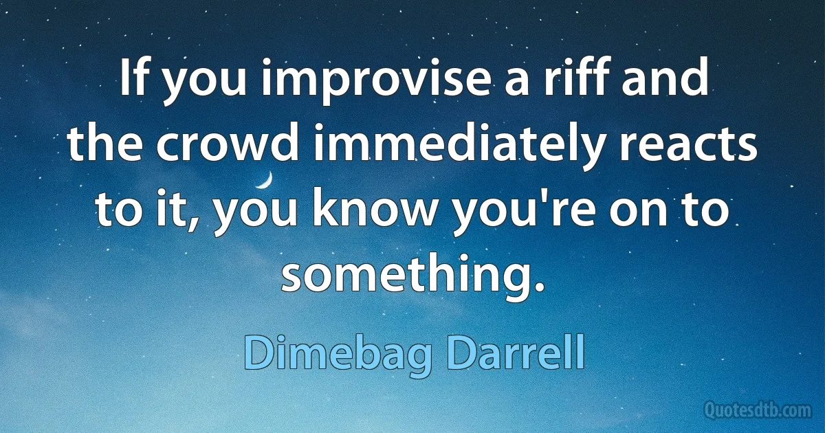 If you improvise a riff and the crowd immediately reacts to it, you know you're on to something. (Dimebag Darrell)