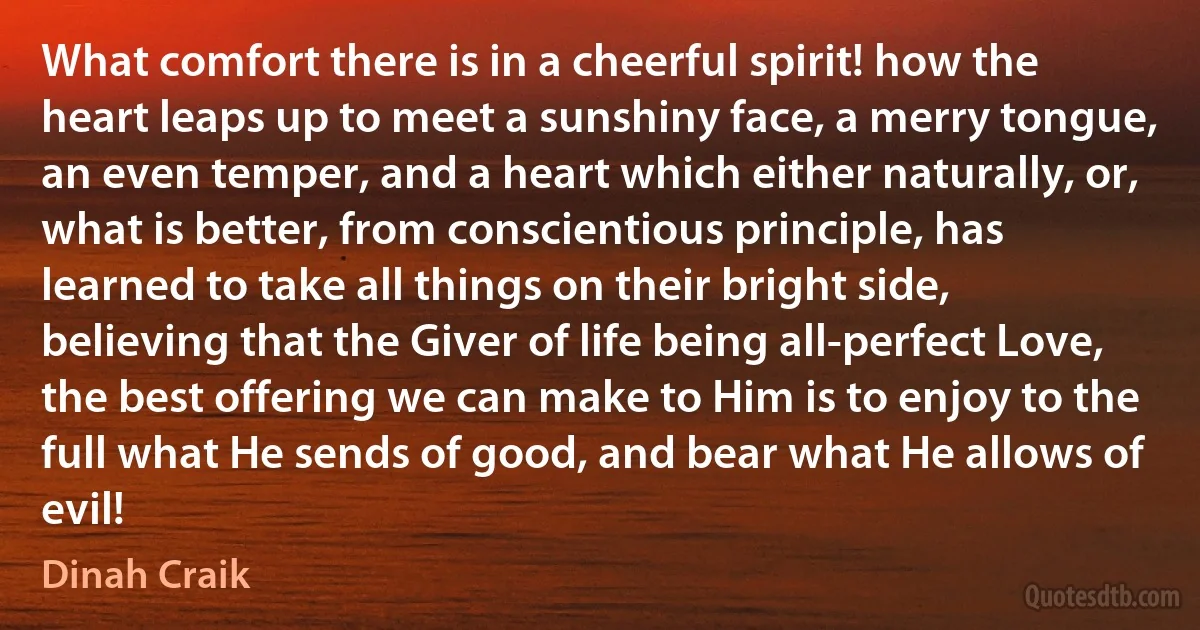 What comfort there is in a cheerful spirit! how the heart leaps up to meet a sunshiny face, a merry tongue, an even temper, and a heart which either naturally, or, what is better, from conscientious principle, has learned to take all things on their bright side, believing that the Giver of life being all-perfect Love, the best offering we can make to Him is to enjoy to the full what He sends of good, and bear what He allows of evil! (Dinah Craik)