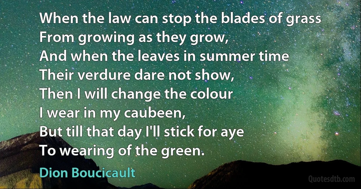 When the law can stop the blades of grass
From growing as they grow,
And when the leaves in summer time
Their verdure dare not show,
Then I will change the colour
I wear in my caubeen,
But till that day I'll stick for aye
To wearing of the green. (Dion Boucicault)