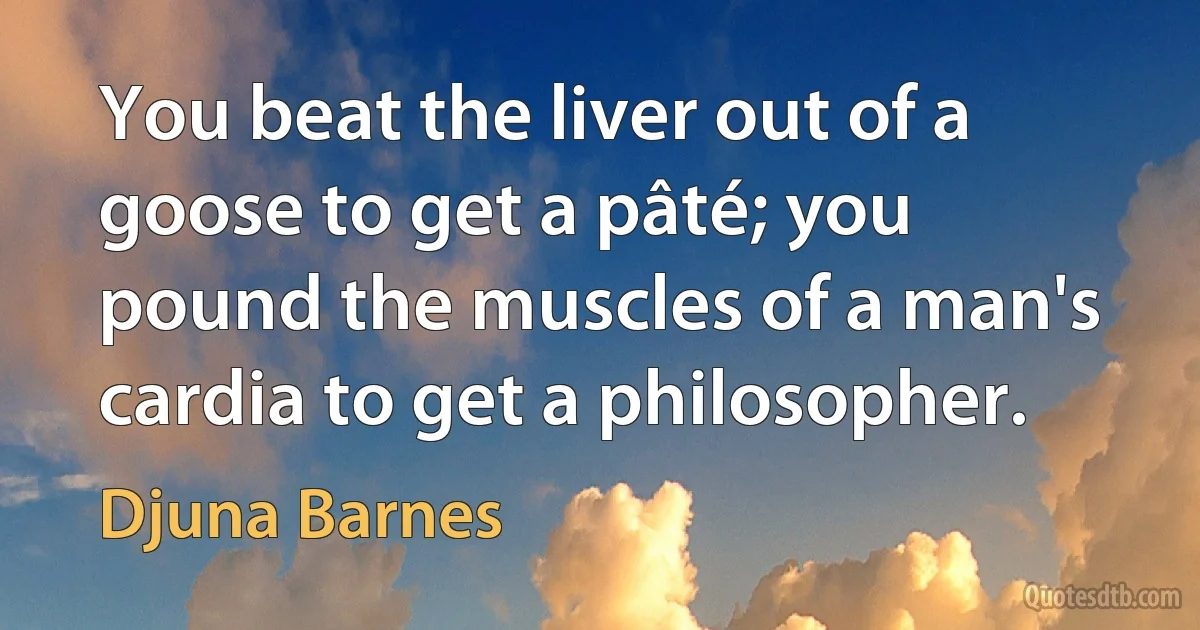 You beat the liver out of a goose to get a pâté; you pound the muscles of a man's cardia to get a philosopher. (Djuna Barnes)