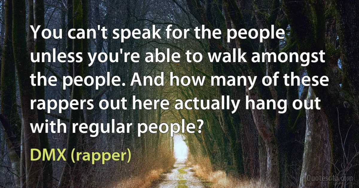 You can't speak for the people unless you're able to walk amongst the people. And how many of these rappers out here actually hang out with regular people? (DMX (rapper))