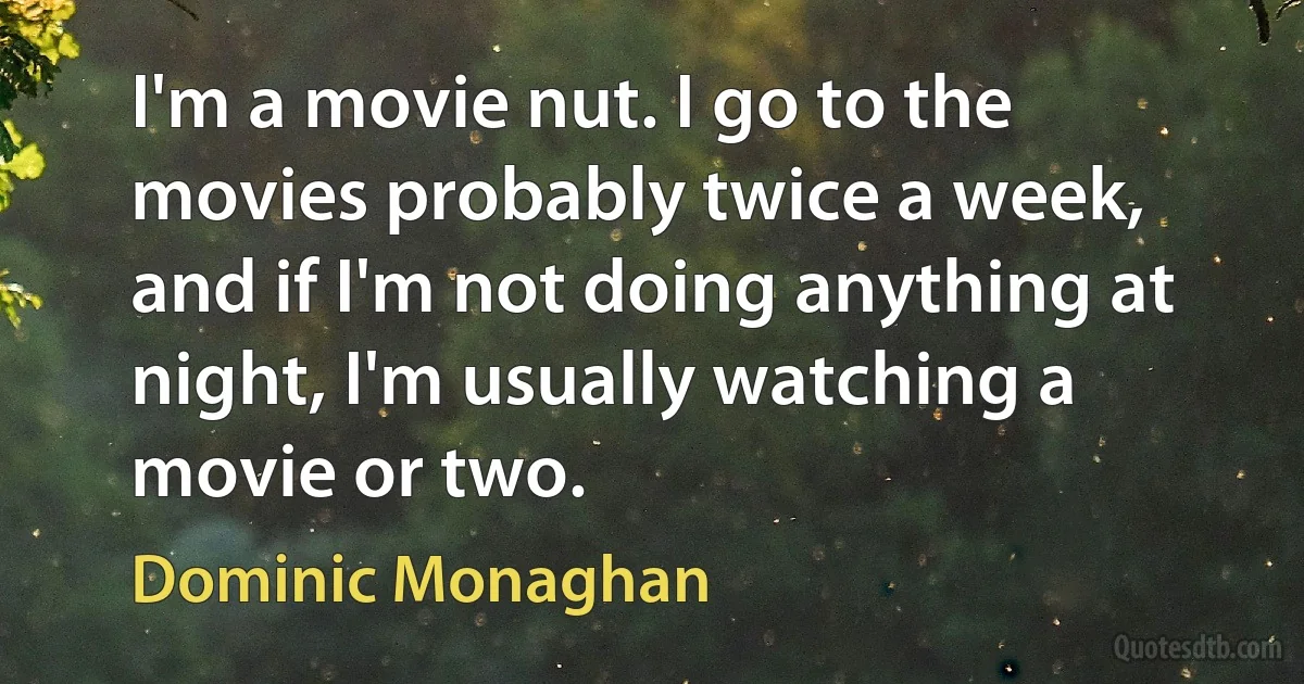 I'm a movie nut. I go to the movies probably twice a week, and if I'm not doing anything at night, I'm usually watching a movie or two. (Dominic Monaghan)