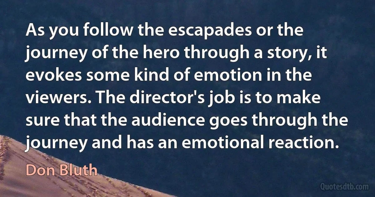 As you follow the escapades or the journey of the hero through a story, it evokes some kind of emotion in the viewers. The director's job is to make sure that the audience goes through the journey and has an emotional reaction. (Don Bluth)