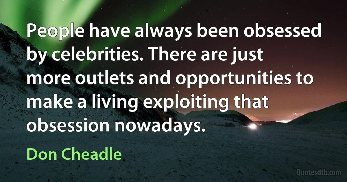 People have always been obsessed by celebrities. There are just more outlets and opportunities to make a living exploiting that obsession nowadays. (Don Cheadle)