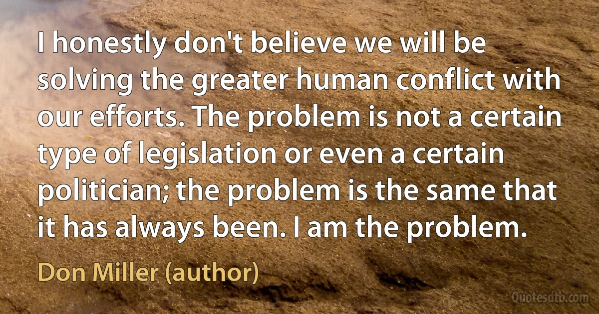 I honestly don't believe we will be solving the greater human conflict with our efforts. The problem is not a certain type of legislation or even a certain politician; the problem is the same that it has always been. I am the problem. (Don Miller (author))