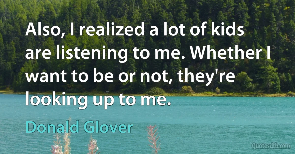 Also, I realized a lot of kids are listening to me. Whether I want to be or not, they're looking up to me. (Donald Glover)