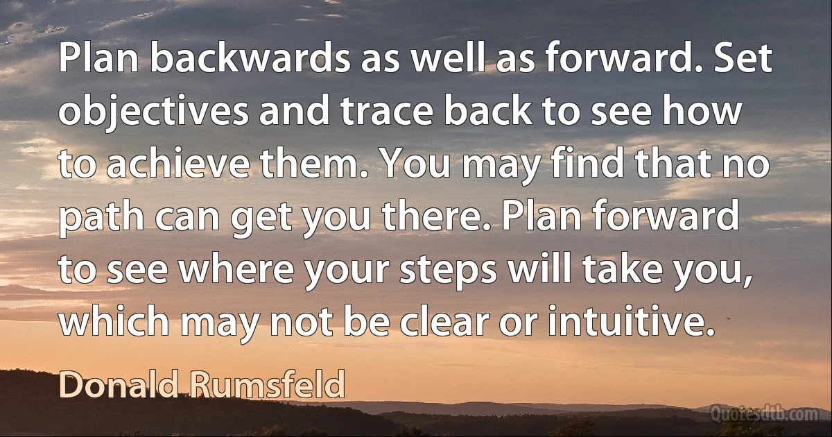 Plan backwards as well as forward. Set objectives and trace back to see how to achieve them. You may find that no path can get you there. Plan forward to see where your steps will take you, which may not be clear or intuitive. (Donald Rumsfeld)