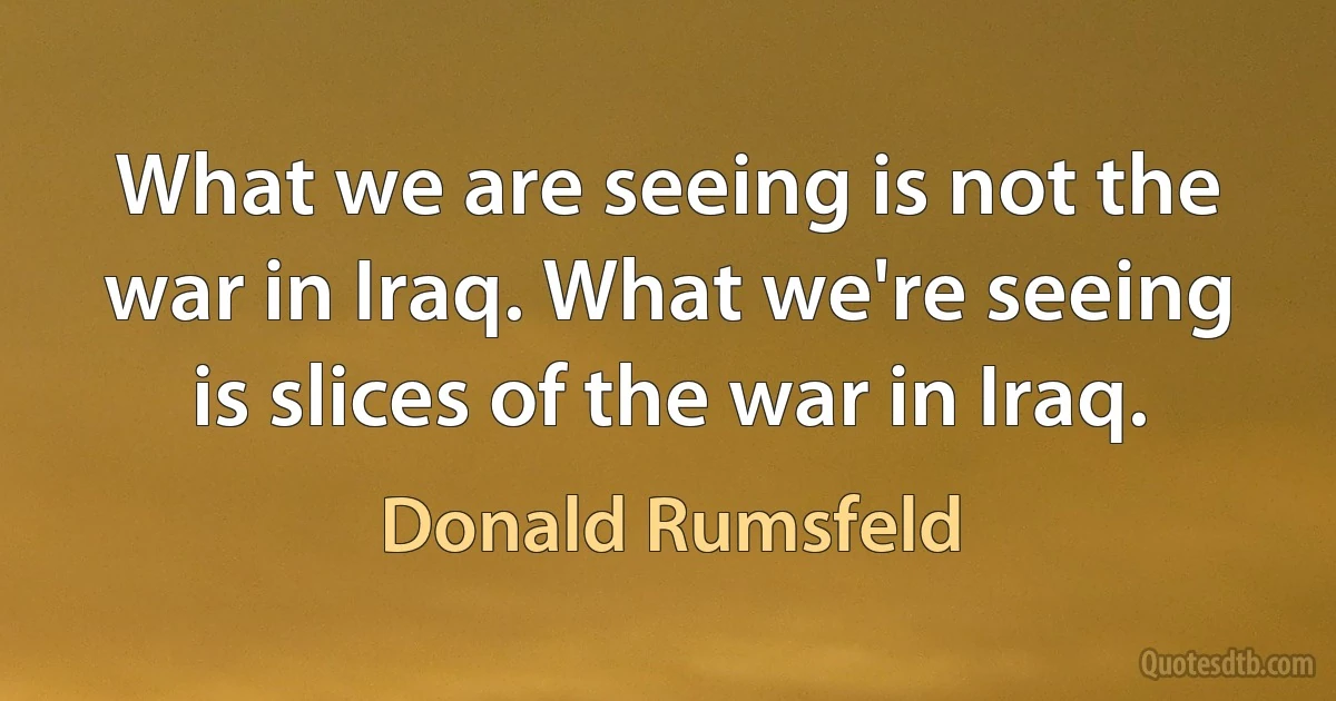 What we are seeing is not the war in Iraq. What we're seeing is slices of the war in Iraq. (Donald Rumsfeld)