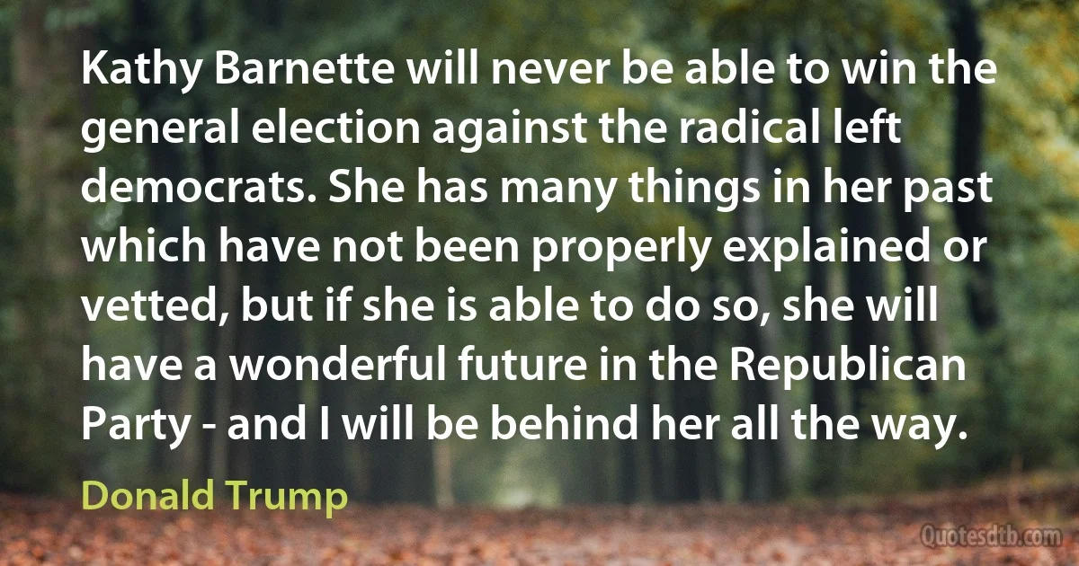 Kathy Barnette will never be able to win the general election against the radical left democrats. She has many things in her past which have not been properly explained or vetted, but if she is able to do so, she will have a wonderful future in the Republican Party - and I will be behind her all the way. (Donald Trump)