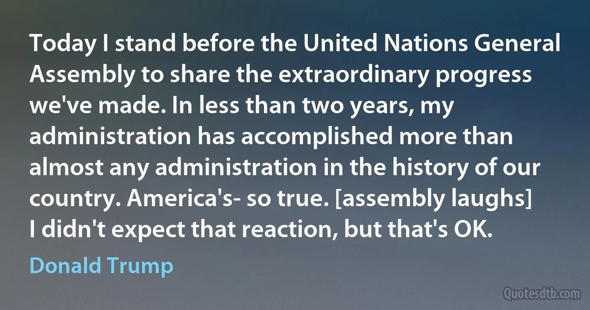 Today I stand before the United Nations General Assembly to share the extraordinary progress we've made. In less than two years, my administration has accomplished more than almost any administration in the history of our country. America's- so true. [assembly laughs] I didn't expect that reaction, but that's OK. (Donald Trump)