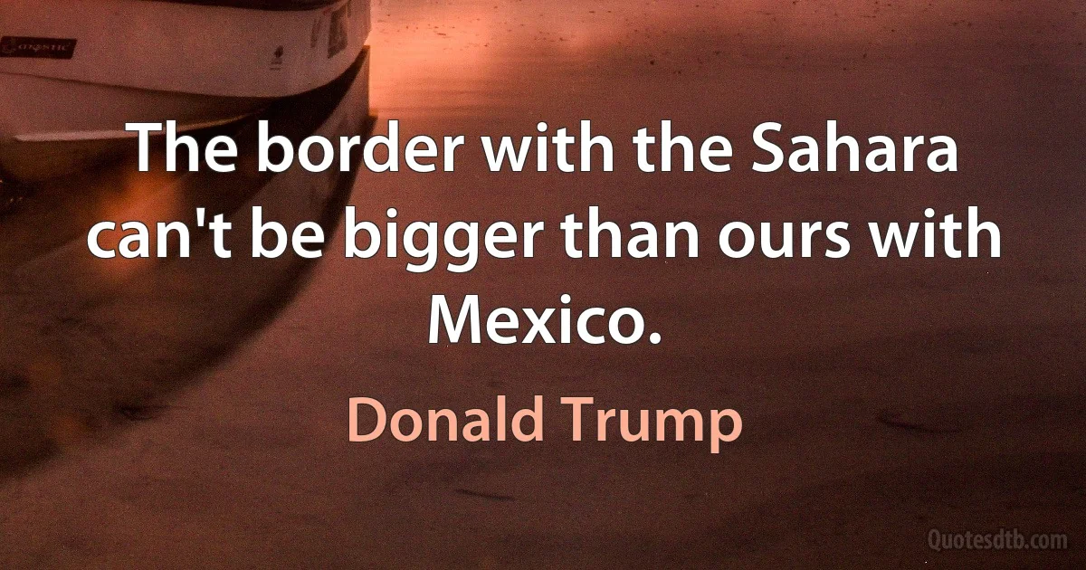 The border with the Sahara can't be bigger than ours with Mexico. (Donald Trump)