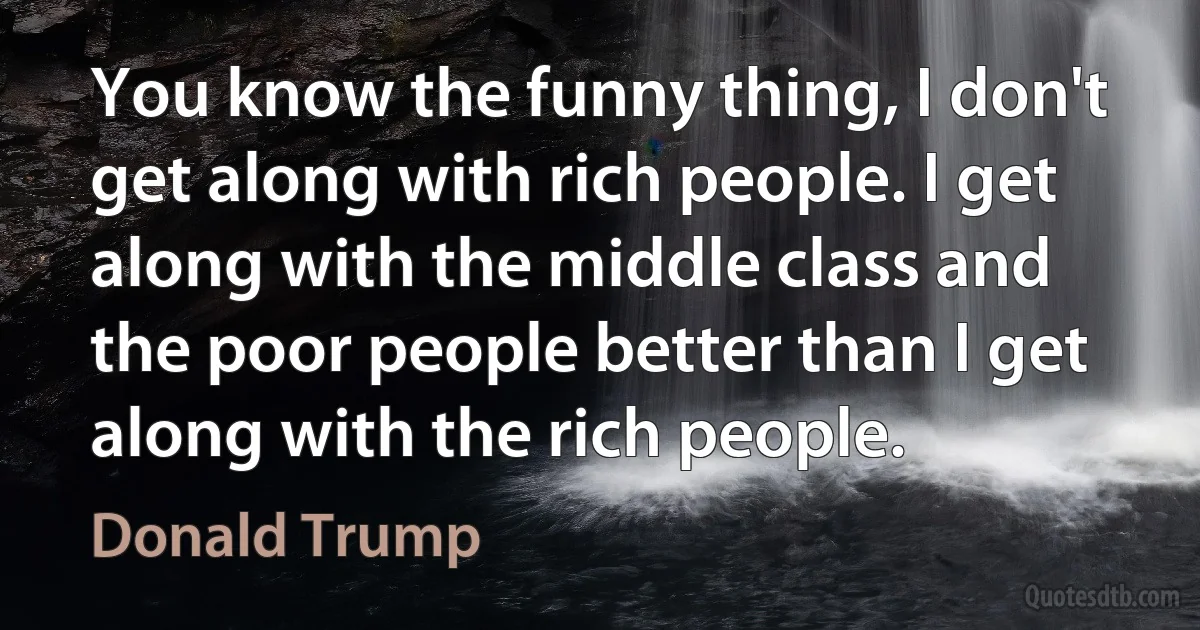 You know the funny thing, I don't get along with rich people. I get along with the middle class and the poor people better than I get along with the rich people. (Donald Trump)