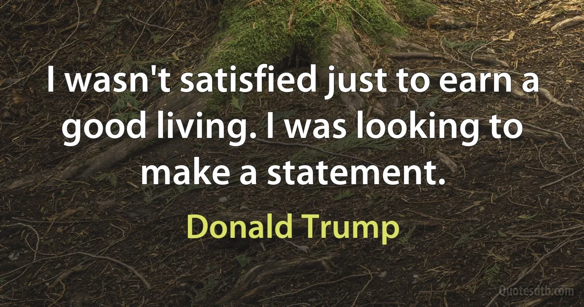 I wasn't satisfied just to earn a good living. I was looking to make a statement. (Donald Trump)