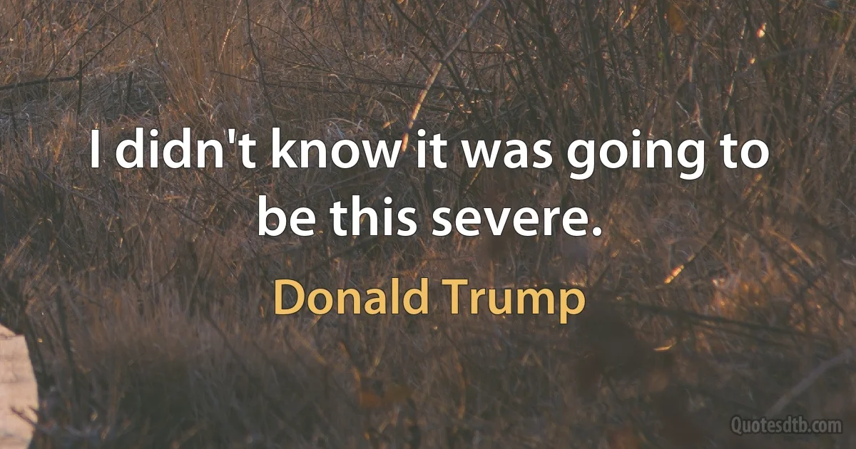 I didn't know it was going to be this severe. (Donald Trump)