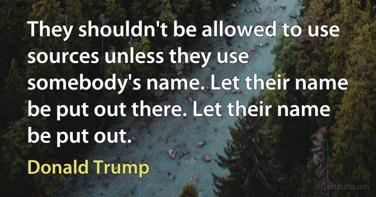 They shouldn't be allowed to use sources unless they use somebody's name. Let their name be put out there. Let their name be put out. (Donald Trump)