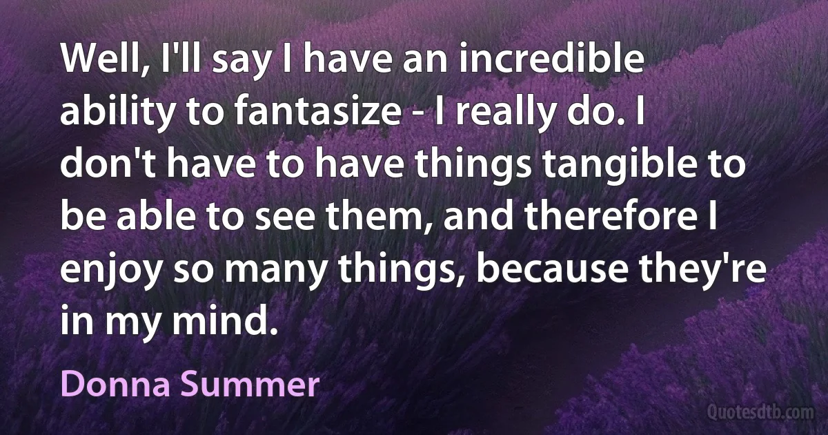 Well, I'll say I have an incredible ability to fantasize - I really do. I don't have to have things tangible to be able to see them, and therefore I enjoy so many things, because they're in my mind. (Donna Summer)