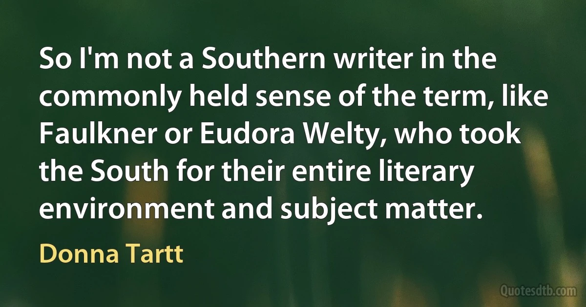 So I'm not a Southern writer in the commonly held sense of the term, like Faulkner or Eudora Welty, who took the South for their entire literary environment and subject matter. (Donna Tartt)