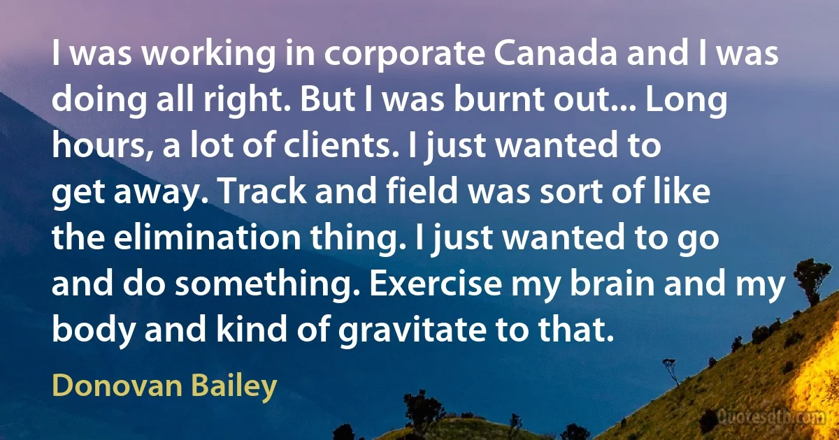 I was working in corporate Canada and I was doing all right. But I was burnt out... Long hours, a lot of clients. I just wanted to get away. Track and field was sort of like the elimination thing. I just wanted to go and do something. Exercise my brain and my body and kind of gravitate to that. (Donovan Bailey)