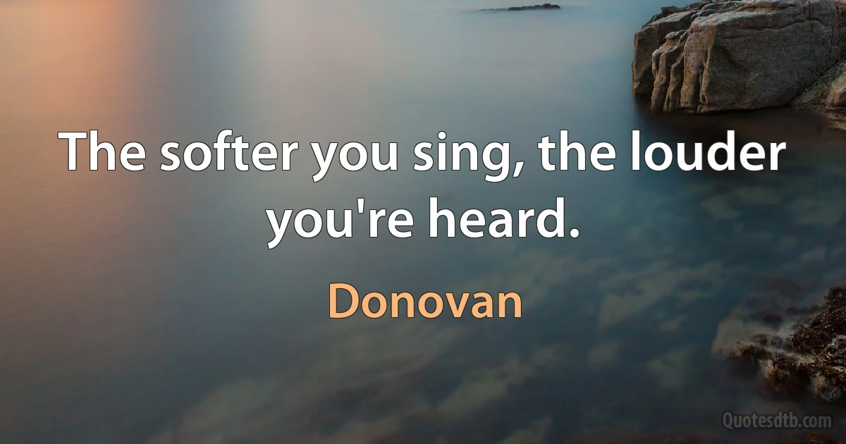 The softer you sing, the louder you're heard. (Donovan)