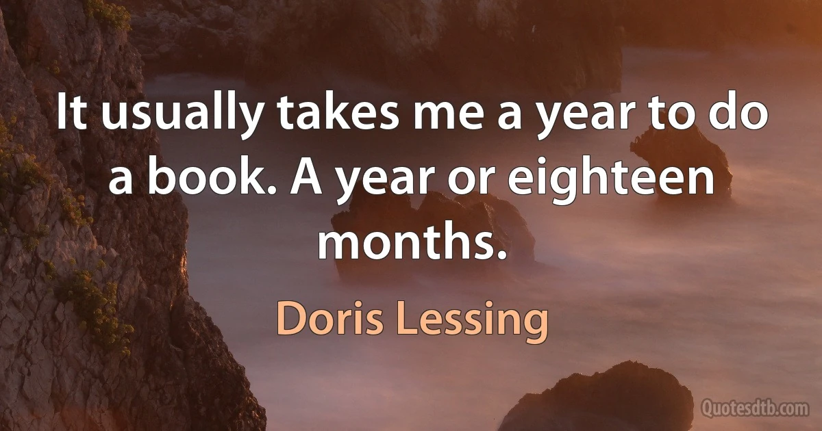 It usually takes me a year to do a book. A year or eighteen months. (Doris Lessing)