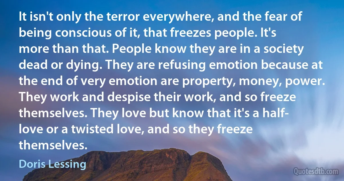 It isn't only the terror everywhere, and the fear of being conscious of it, that freezes people. It's more than that. People know they are in a society dead or dying. They are refusing emotion because at the end of very emotion are property, money, power. They work and despise their work, and so freeze themselves. They love but know that it's a half- love or a twisted love, and so they freeze themselves. (Doris Lessing)