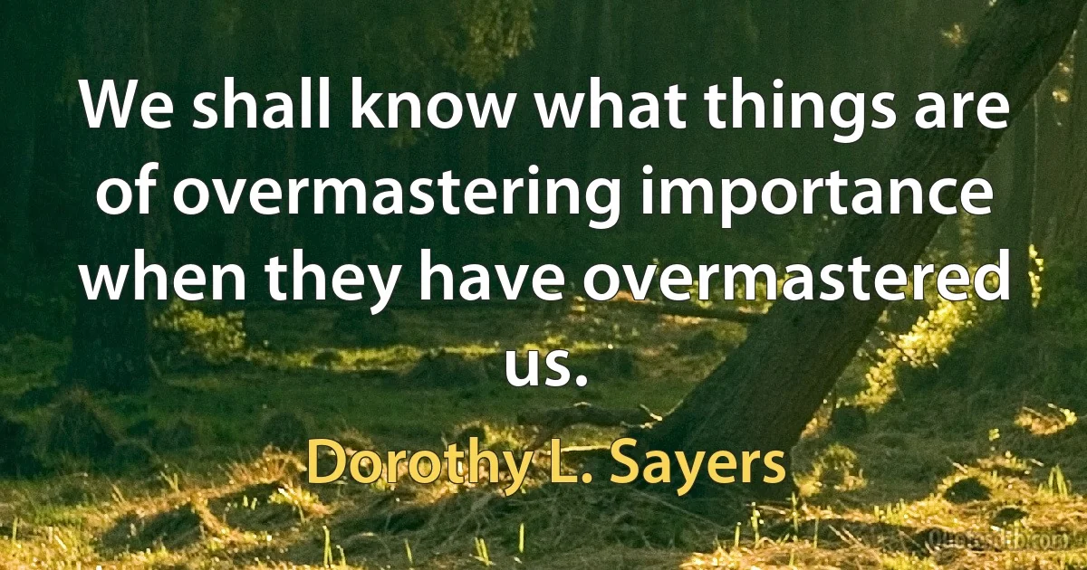 We shall know what things are of overmastering importance when they have overmastered us. (Dorothy L. Sayers)