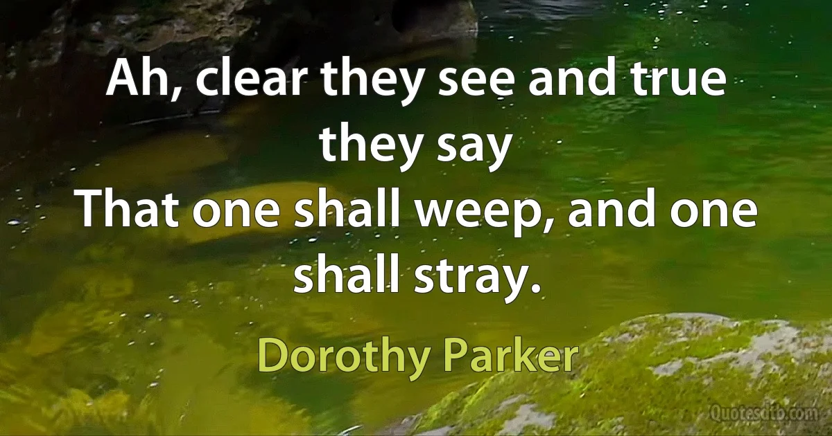 Ah, clear they see and true they say
That one shall weep, and one shall stray. (Dorothy Parker)