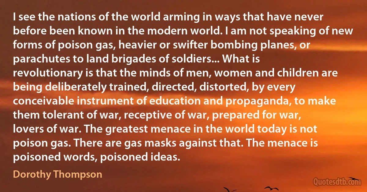 I see the nations of the world arming in ways that have never before been known in the modern world. I am not speaking of new forms of poison gas, heavier or swifter bombing planes, or parachutes to land brigades of soldiers... What is revolutionary is that the minds of men, women and children are being deliberately trained, directed, distorted, by every conceivable instrument of education and propaganda, to make them tolerant of war, receptive of war, prepared for war, lovers of war. The greatest menace in the world today is not poison gas. There are gas masks against that. The menace is poisoned words, poisoned ideas. (Dorothy Thompson)