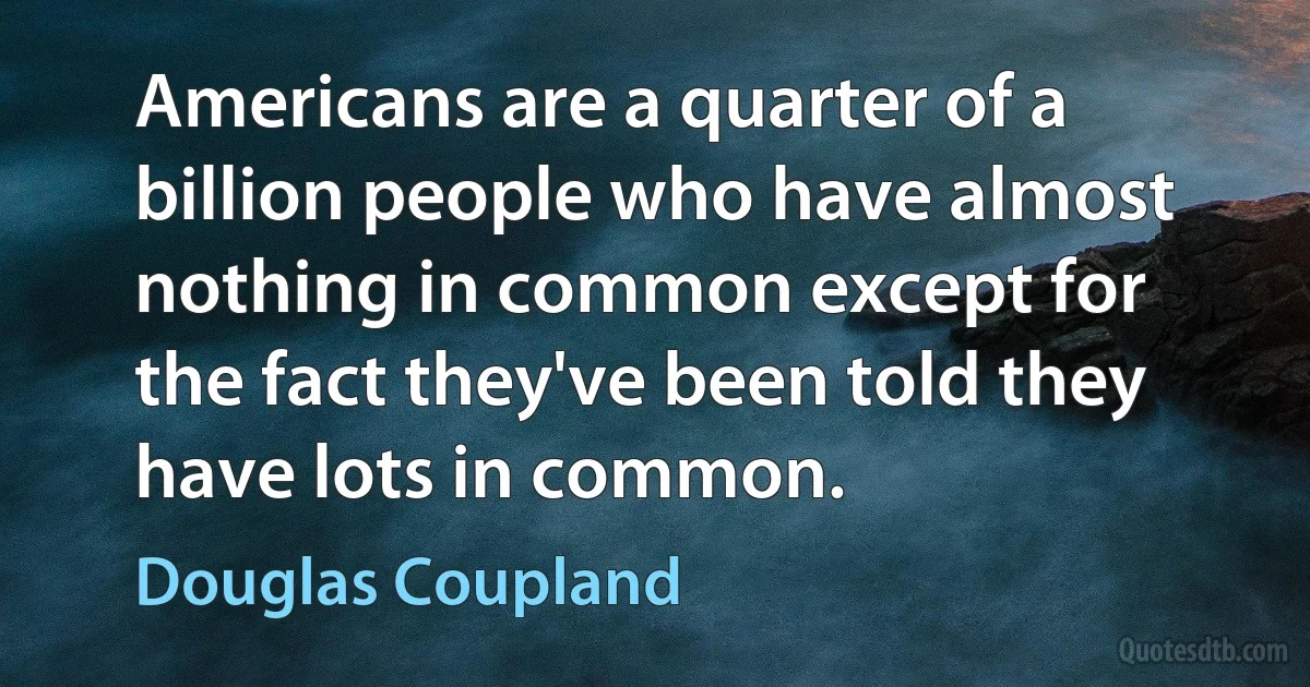 Americans are a quarter of a billion people who have almost nothing in common except for the fact they've been told they have lots in common. (Douglas Coupland)