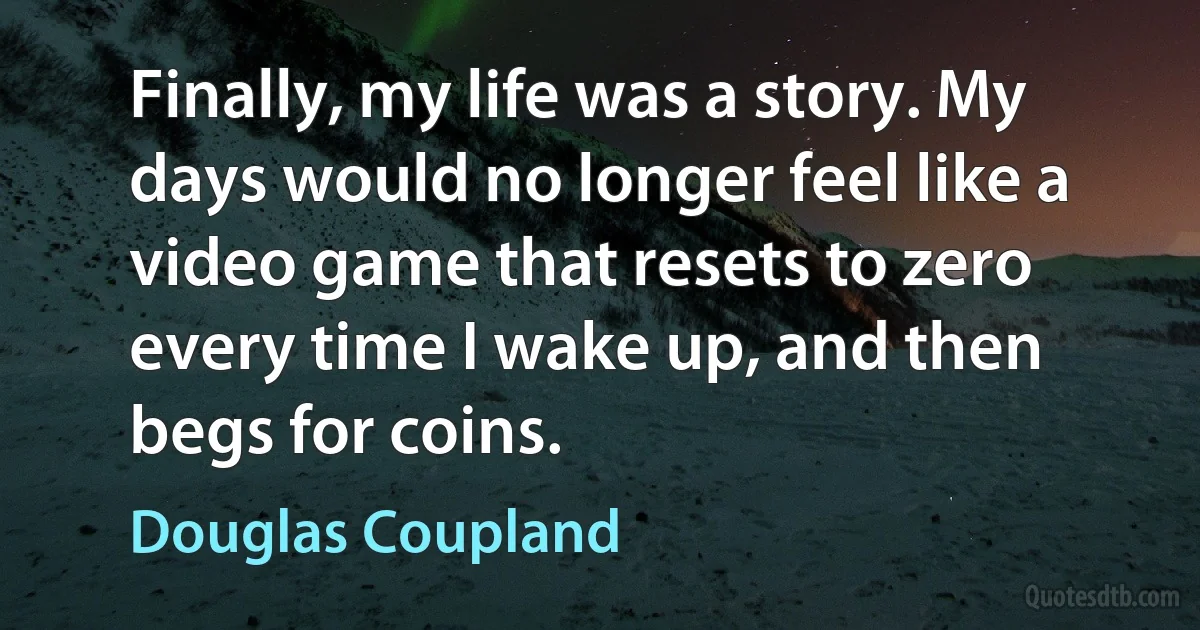 Finally, my life was a story. My days would no longer feel like a video game that resets to zero every time I wake up, and then begs for coins. (Douglas Coupland)