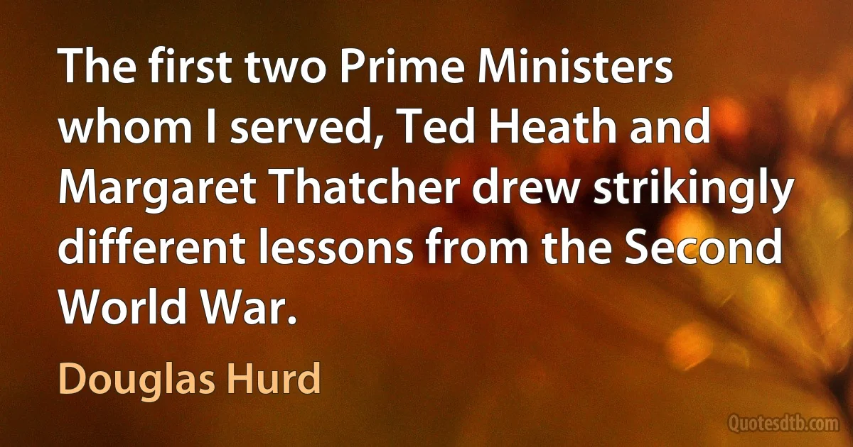 The first two Prime Ministers whom I served, Ted Heath and Margaret Thatcher drew strikingly different lessons from the Second World War. (Douglas Hurd)