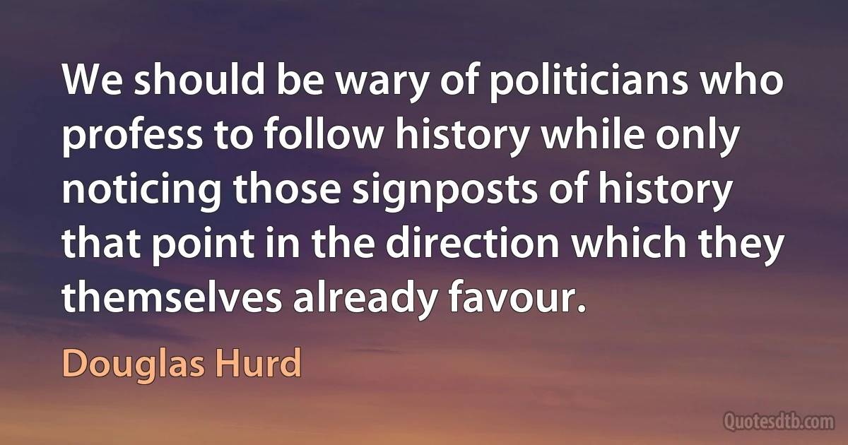 We should be wary of politicians who profess to follow history while only noticing those signposts of history that point in the direction which they themselves already favour. (Douglas Hurd)