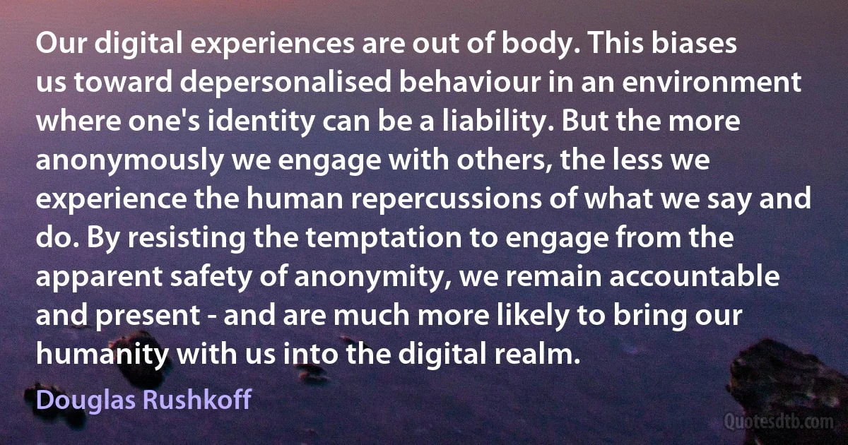 Our digital experiences are out of body. This biases us toward depersonalised behaviour in an environment where one's identity can be a liability. But the more anonymously we engage with others, the less we experience the human repercussions of what we say and do. By resisting the temptation to engage from the apparent safety of anonymity, we remain accountable and present - and are much more likely to bring our humanity with us into the digital realm. (Douglas Rushkoff)