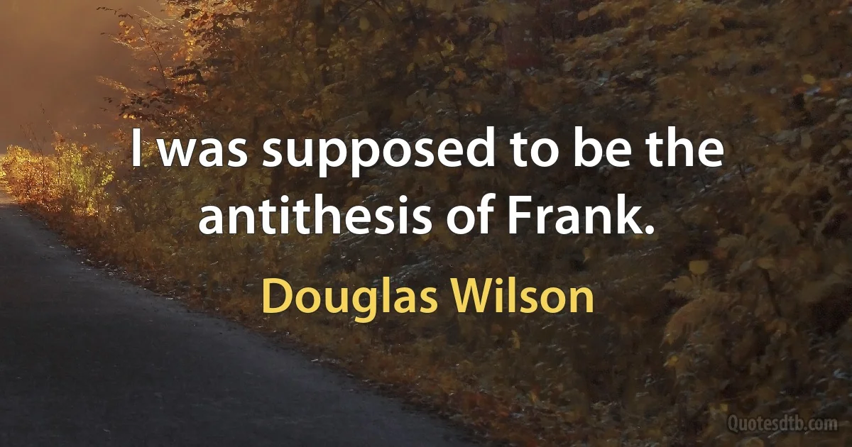 I was supposed to be the antithesis of Frank. (Douglas Wilson)