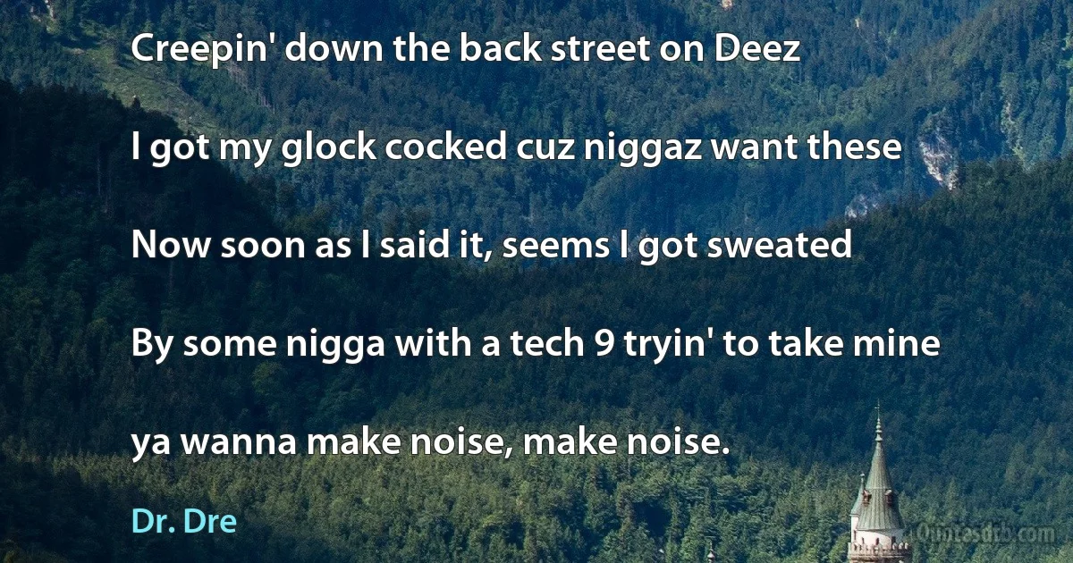 Creepin' down the back street on Deez

I got my glock cocked cuz niggaz want these

Now soon as I said it, seems I got sweated

By some nigga with a tech 9 tryin' to take mine

ya wanna make noise, make noise. (Dr. Dre)