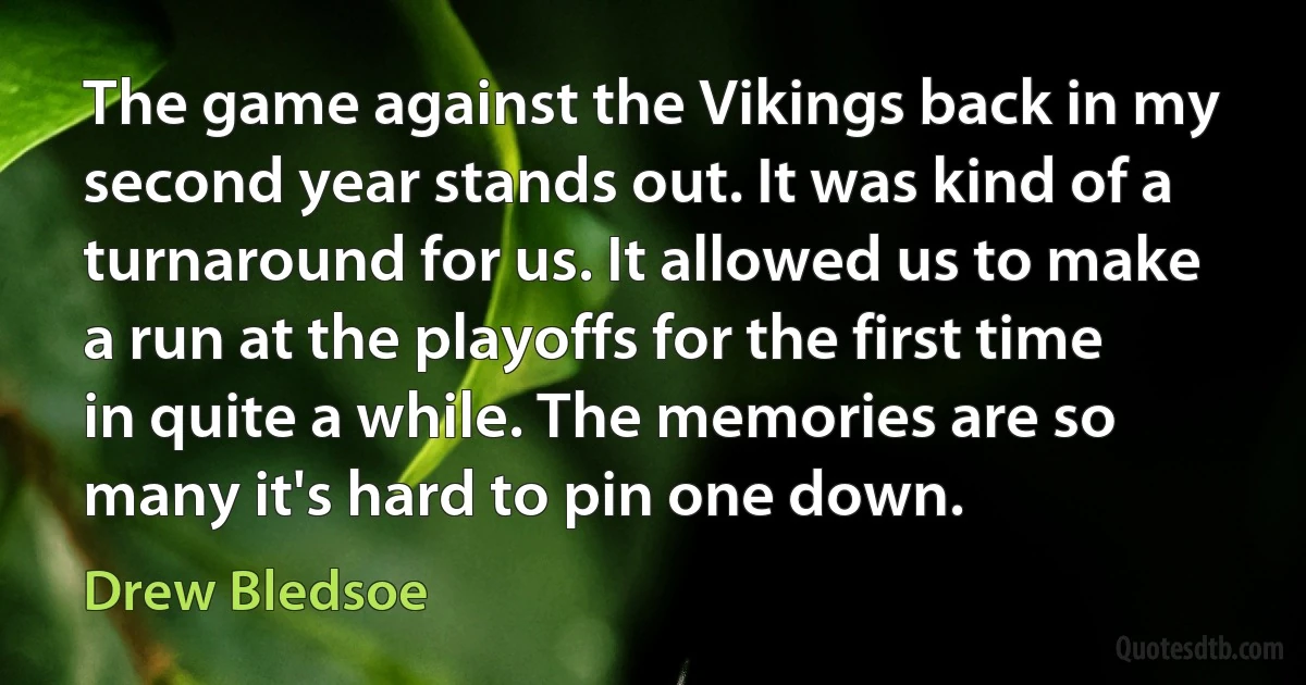 The game against the Vikings back in my second year stands out. It was kind of a turnaround for us. It allowed us to make a run at the playoffs for the first time in quite a while. The memories are so many it's hard to pin one down. (Drew Bledsoe)