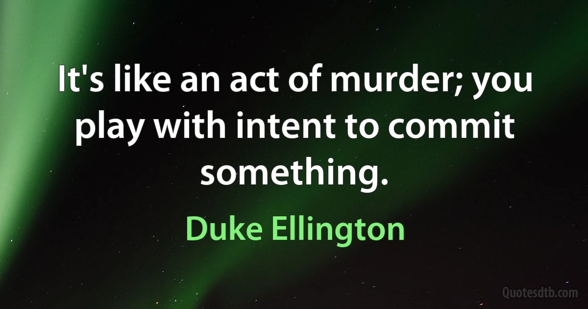 It's like an act of murder; you play with intent to commit something. (Duke Ellington)