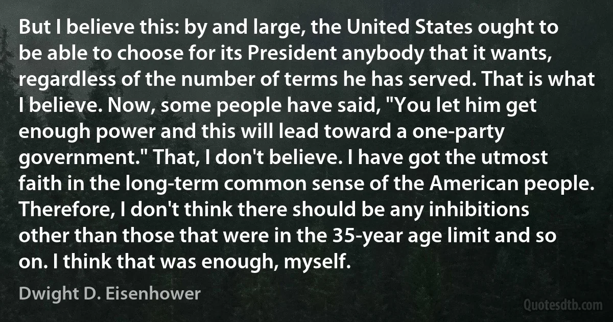 But I believe this: by and large, the United States ought to be able to choose for its President anybody that it wants, regardless of the number of terms he has served. That is what I believe. Now, some people have said, "You let him get enough power and this will lead toward a one-party government." That, I don't believe. I have got the utmost faith in the long-term common sense of the American people. Therefore, I don't think there should be any inhibitions other than those that were in the 35-year age limit and so on. I think that was enough, myself. (Dwight D. Eisenhower)