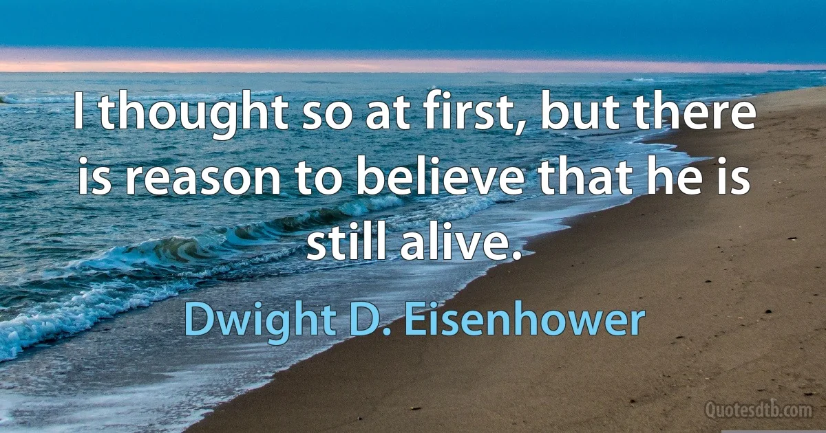 I thought so at first, but there is reason to believe that he is still alive. (Dwight D. Eisenhower)