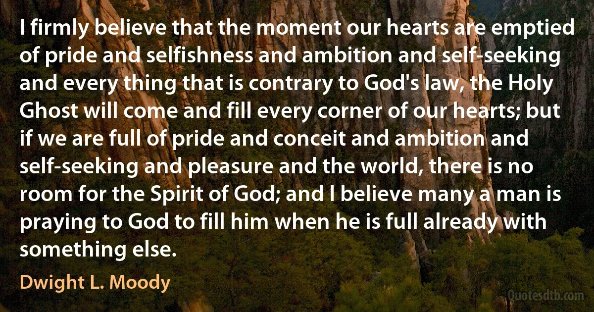 I firmly believe that the moment our hearts are emptied of pride and selfishness and ambition and self-seeking and every thing that is contrary to God's law, the Holy Ghost will come and fill every corner of our hearts; but if we are full of pride and conceit and ambition and self-seeking and pleasure and the world, there is no room for the Spirit of God; and I believe many a man is praying to God to fill him when he is full already with something else. (Dwight L. Moody)