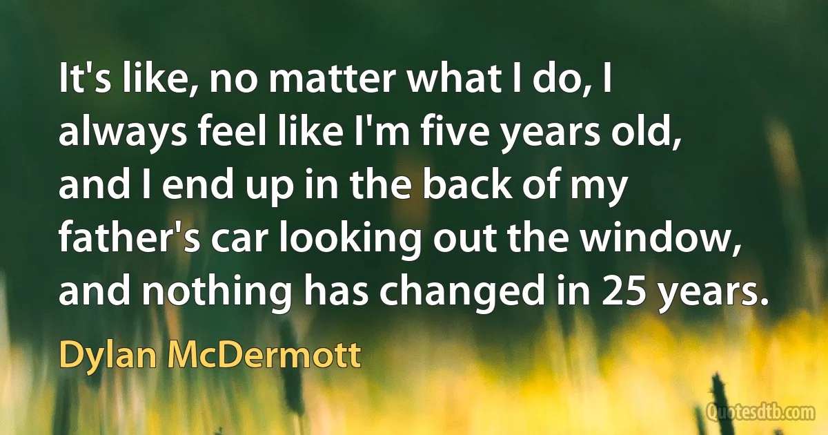 It's like, no matter what I do, I always feel like I'm five years old, and I end up in the back of my father's car looking out the window, and nothing has changed in 25 years. (Dylan McDermott)