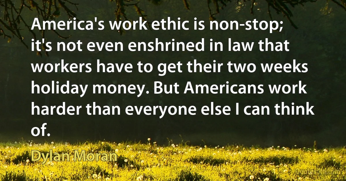 America's work ethic is non-stop; it's not even enshrined in law that workers have to get their two weeks holiday money. But Americans work harder than everyone else I can think of. (Dylan Moran)