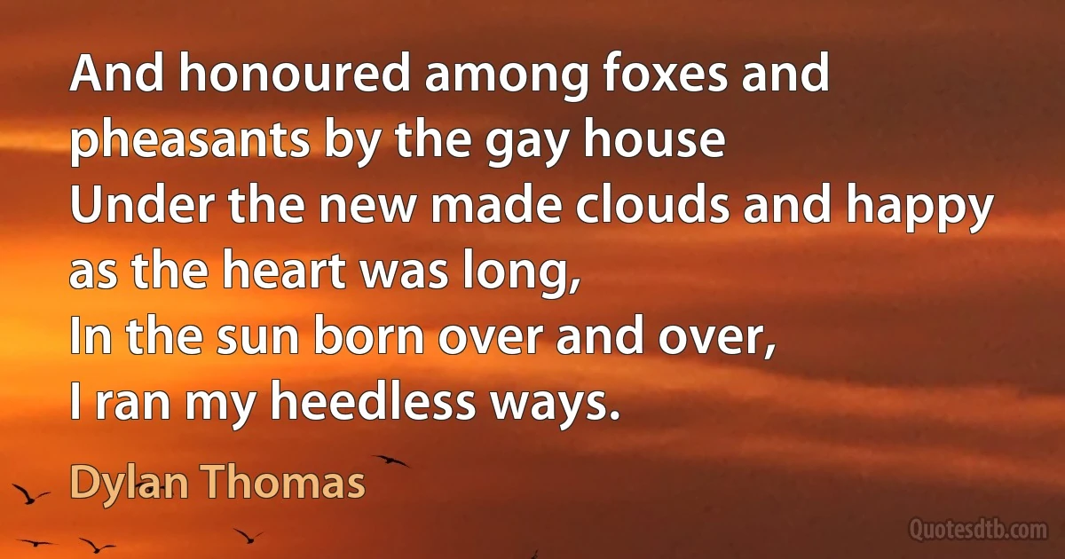 And honoured among foxes and pheasants by the gay house
Under the new made clouds and happy as the heart was long,
In the sun born over and over,
I ran my heedless ways. (Dylan Thomas)