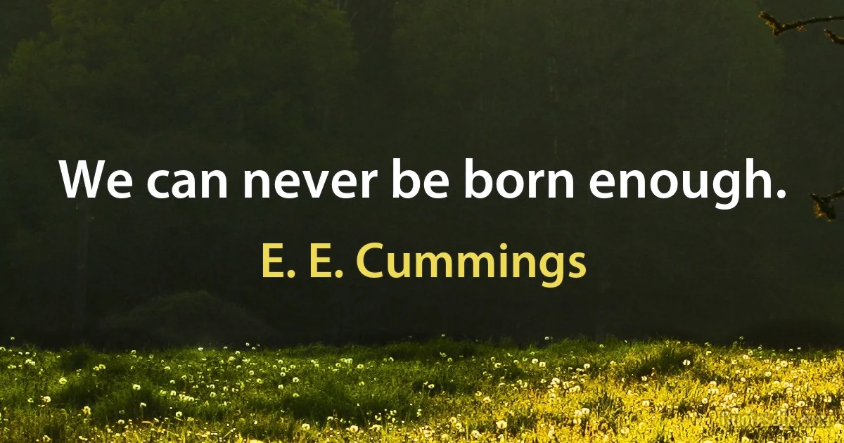 We can never be born enough. (E. E. Cummings)