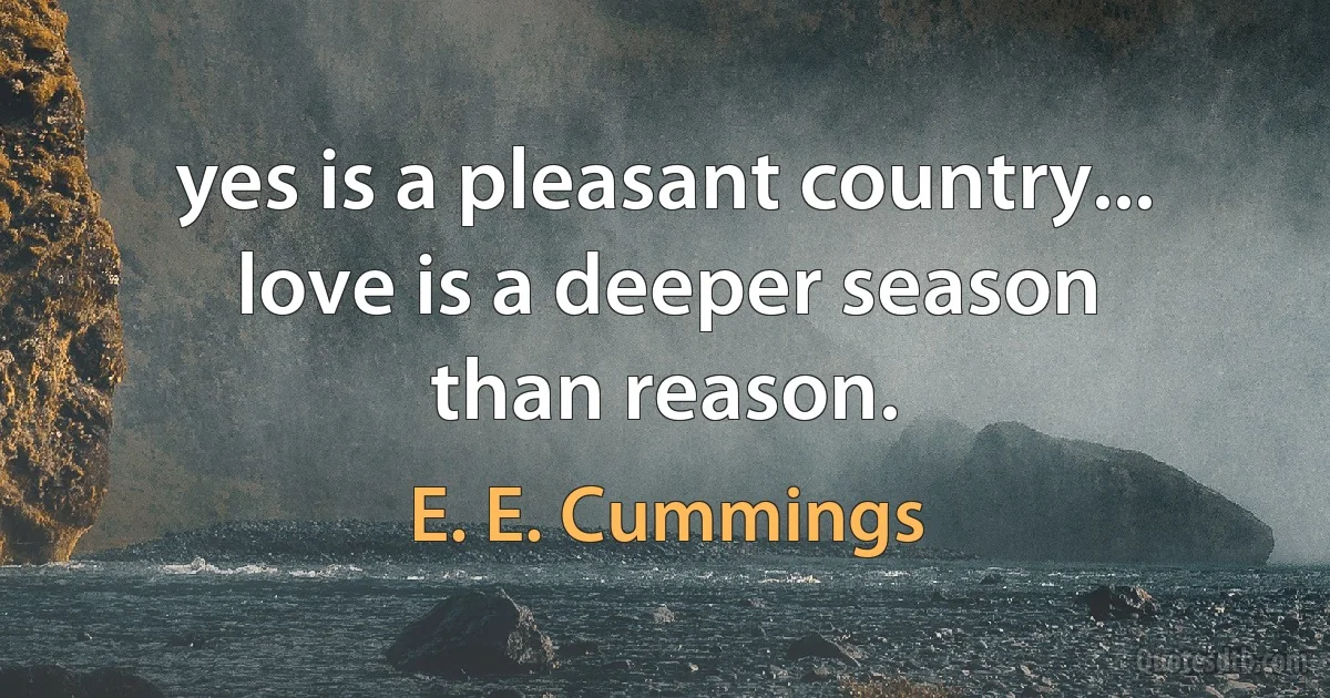 yes is a pleasant country...
love is a deeper season
than reason. (E. E. Cummings)