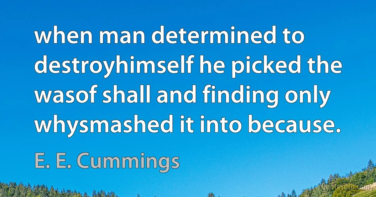 when man determined to destroyhimself he picked the wasof shall and finding only whysmashed it into because. (E. E. Cummings)