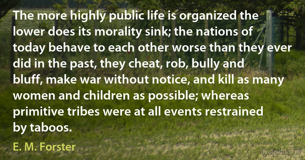 The more highly public life is organized the lower does its morality sink; the nations of today behave to each other worse than they ever did in the past, they cheat, rob, bully and bluff, make war without notice, and kill as many women and children as possible; whereas primitive tribes were at all events restrained by taboos. (E. M. Forster)