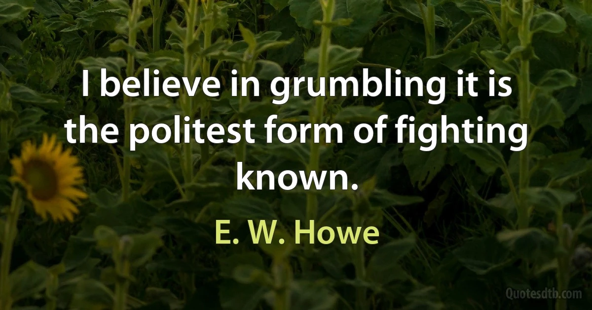 I believe in grumbling it is the politest form of fighting known. (E. W. Howe)