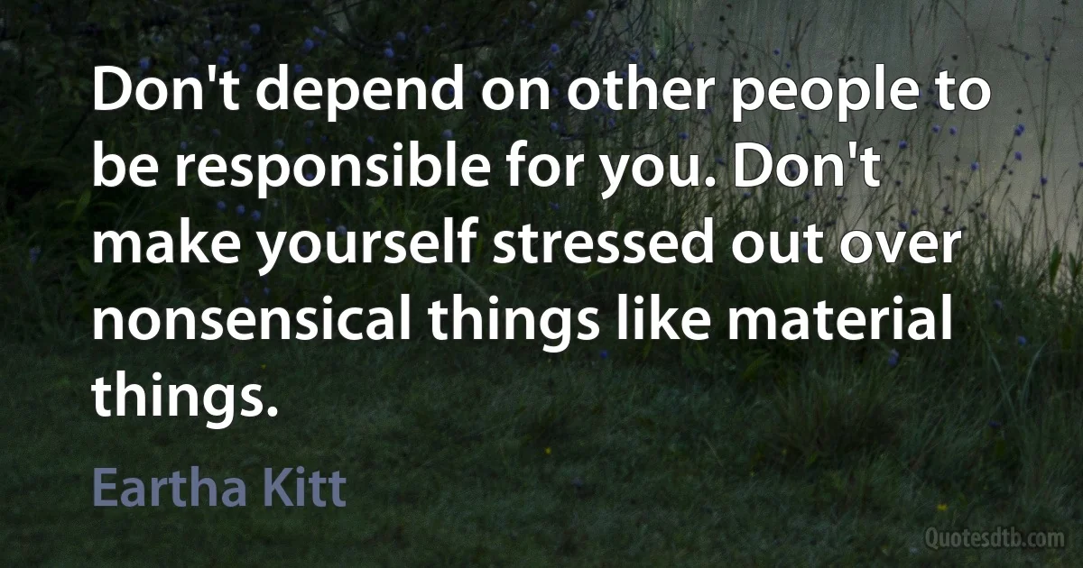 Don't depend on other people to be responsible for you. Don't make yourself stressed out over nonsensical things like material things. (Eartha Kitt)