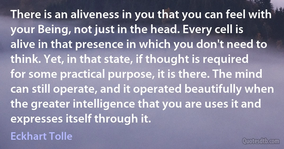 There is an aliveness in you that you can feel with your Being, not just in the head. Every cell is alive in that presence in which you don't need to think. Yet, in that state, if thought is required for some practical purpose, it is there. The mind can still operate, and it operated beautifully when the greater intelligence that you are uses it and expresses itself through it. (Eckhart Tolle)